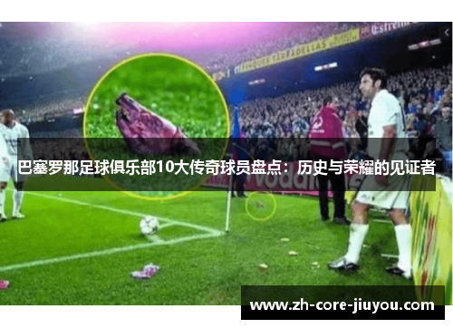 巴塞罗那足球俱乐部10大传奇球员盘点：历史与荣耀的见证者