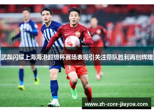 武磊闪耀上海海港超级杯赛场表现引关注带队胜利再创辉煌