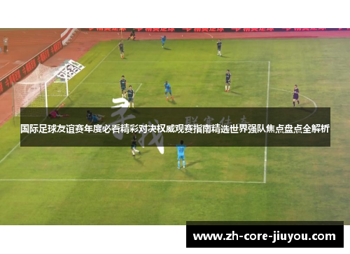 国际足球友谊赛年度必看精彩对决权威观赛指南精选世界强队焦点盘点全解析