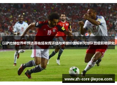 以萨拉赫世界杯预选赛临场发挥评估与关键价值解析对球队晋级影响研究