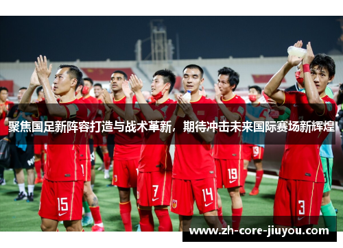 聚焦国足新阵容打造与战术革新，期待冲击未来国际赛场新辉煌